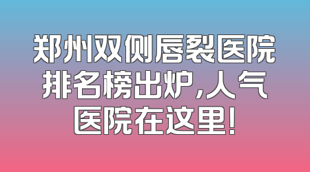 郑州双侧唇裂医院排名榜出炉，人气医院在这里！