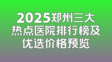 2025郑州三大热点医院排行榜及优选价格预览