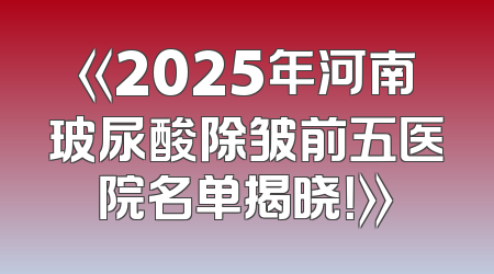 《2025年河南玻尿酸除皱前五医院名单揭晓！》