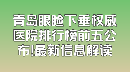 青岛眼睑下垂权威医院排行榜前五公布！最新信息解读