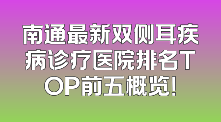南通最新双侧耳疾病诊疗医院排名TOP前五概览！
