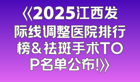 《2025江西发际线调整医院排行榜&祛斑手术TOP名单公布！》