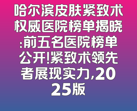 哈尔滨皮肤紧致术权威医院榜单揭晓：前五名医院榜单公开！紧致术领先者展现实力，2025版