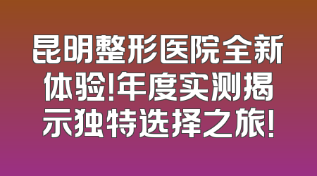 昆明整形医院全新体验！年度实测揭示独特选择之旅！