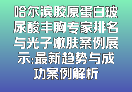 哈尔滨胶原蛋白玻尿酸丰胸专家排名与光子嫩肤案例展示：最新趋势与成功案例解析