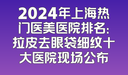 2024年上海热门医美医院排名：拉皮去眼袋细纹十大医院现场公布