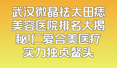 武汉微晶祛太田痣美容医院排名大揭秘！仁爱合美医疗实力独占鳌头