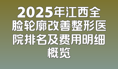 2025年江西全脸轮廓改善整形医院排名及费用明细概览