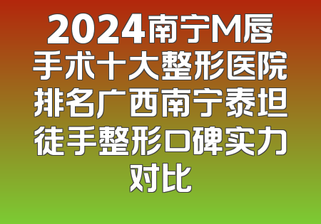 2024南宁M唇手术十大整形医院排名广西南宁泰坦徒手整形口碑实力对比