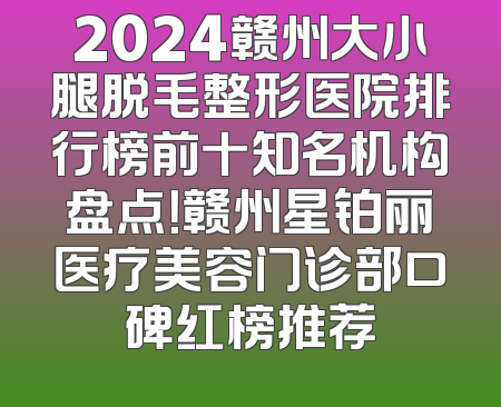 2024赣州大小腿脱毛整形医院排行榜前十知名机构盘点！赣州星铂丽医疗美容门诊部口碑红榜推荐