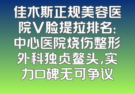 佳木斯正规美容医院V脸提拉排名：中心医院烧伤整形外科独占鳌头，实力口碑无可争议