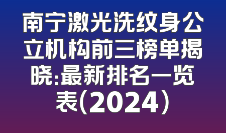 南宁激光洗纹身公立机构前三榜单揭晓：最新排名一览表（2024）