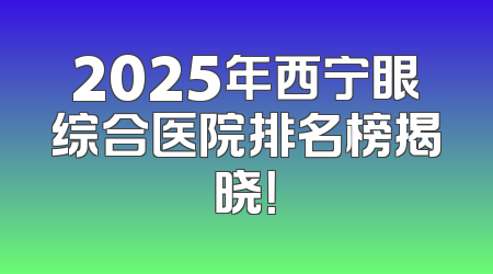 2025年西宁眼综合医院排名榜揭晓！
