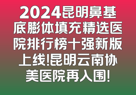 2024昆明鼻基底膨体填充精选医院排行榜十强新版上线！昆明云南协美医院再入围！