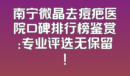 南宁微晶去痘疤医院口碑排行榜鉴赏：专业评选无保留！