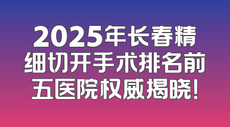 2025年长春精细切开手术排名前五医院权威揭晓！
