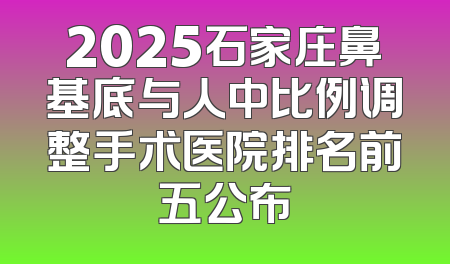 2025石家庄鼻基底与人中比例调整手术医院排名前五公布