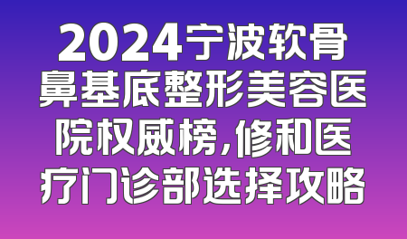 2024宁波软骨鼻基底整形美容医院权威榜，修和医疗门诊部选择攻略