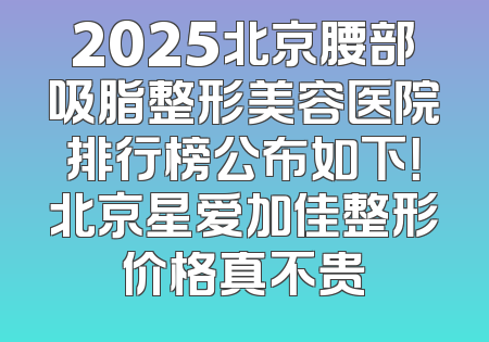 2025北京腰部吸脂整形美容医院排行榜公布如下！北京星爱加佳整形价格真不贵