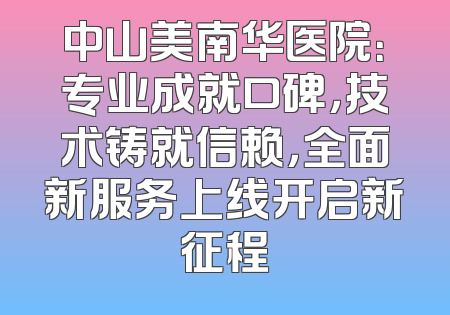 中山美南华医院：专业成就口碑，技术铸就信赖，全面新服务上线开启新征程