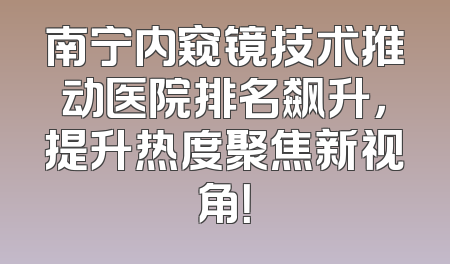 南宁内窥镜技术推动医院排名飙升，提升热度聚焦新视角！