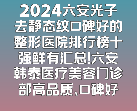 2024六安光子去静态纹口碑好的整形医院排行榜十强鲜有汇总！六安韩泰医疗美容门诊部高品质、口碑好