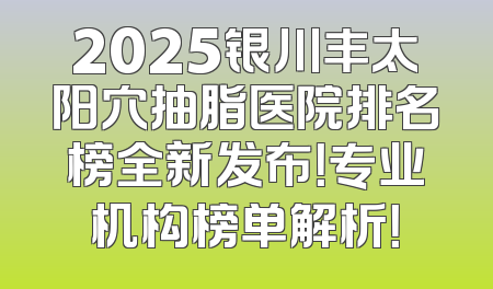 2025银川丰太阳穴抽脂医院排名榜全新发布！专业机构榜单解析！