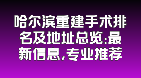 哈尔滨重建手术排名及地址总览：最新信息，专业推荐
