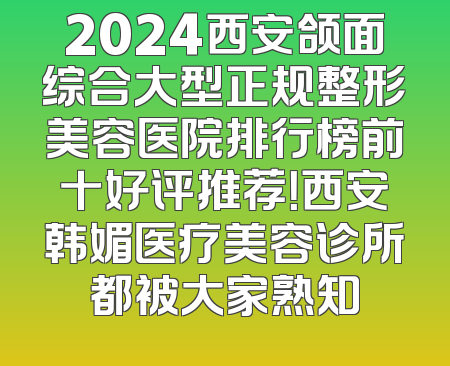 2024西安颌面综合大型正规整形美容医院排行榜前十好评推荐！西安韩媚医疗美容诊所都被大家熟知