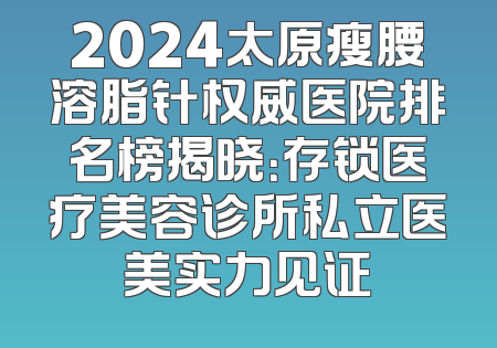 2024太原瘦腰溶脂针权威医院排名榜揭晓：存锁医疗美容诊所私立医美实力见证
