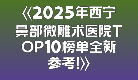 《2025年西宁鼻部微雕术医院TOP10榜单全新参考！》