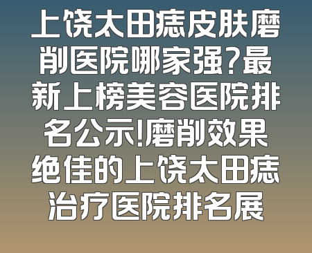 上饶太田痣皮肤磨削医院哪家强？最新上榜美容医院排名公示！磨削效果绝佳的上饶太田痣治疗医院排名展