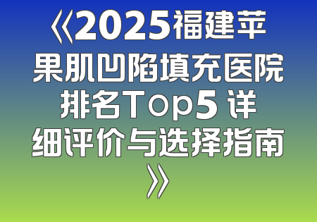 《2025福建苹果肌凹陷填充医院排名Top5 详细评价与选择指南》