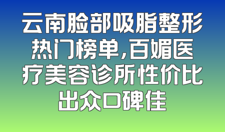 云南脸部吸脂整形热门榜单，百媚医疗美容诊所性价比出众口碑佳