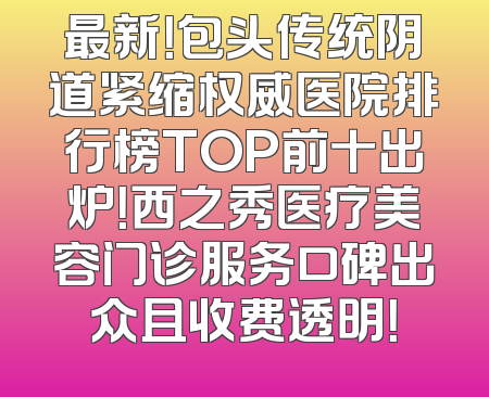最新！包头传统阴道紧缩权威医院排行榜TOP前十出炉！西之秀医疗美容门诊服务口碑出众且收费透明！
