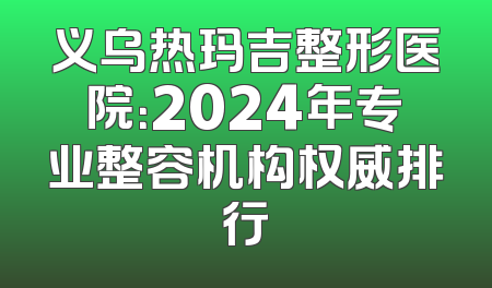 义乌热玛吉整形医院：2024年专业整容机构权威排行
