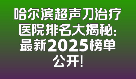 哈尔滨超声刀治疗医院排名大揭秘：最新2025榜单公开！