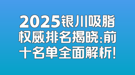 2025银川吸脂权威排名揭晓：前十名单全面解析！