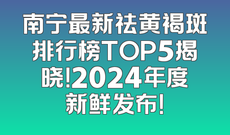 南宁最新祛黄褐斑排行榜TOP5揭晓！2024年度新鲜发布！