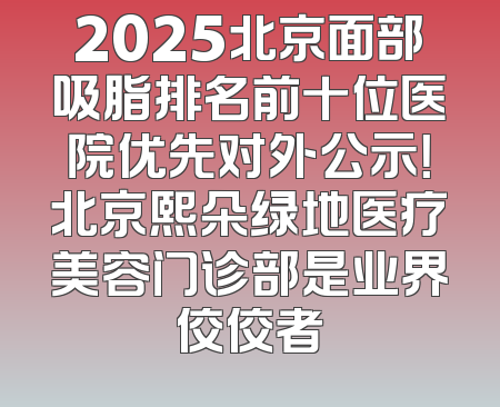 2025北京面部吸脂排名前十位医院优先对外公示！北京熙朵绿地医疗美容门诊部是业界佼佼者