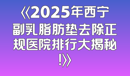 《2025年西宁副乳脂肪垫去除正规医院排行大揭秘！》