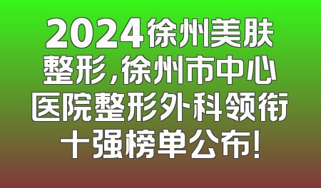 2024徐州美肤整形，徐州市中心医院整形外科领衔十强榜单公布！