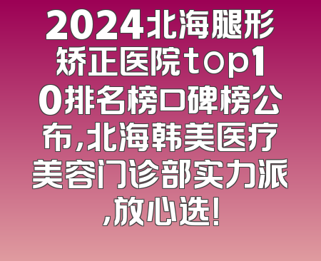 2024北海腿形矫正医院top10排名榜口碑榜公布，北海韩美医疗美容门诊部实力派，放心选！