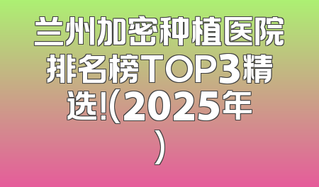 兰州加密种植医院排名榜TOP3精选！(2025年)