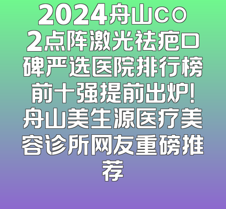 2024舟山co2点阵激光祛疤口碑严选医院排行榜前十强提前出炉！舟山美生源医疗美容诊所网友重磅推荐