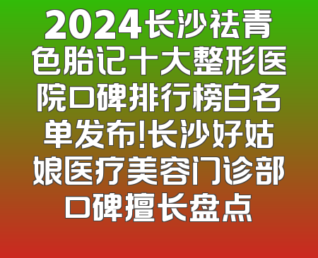 2024长沙祛青色胎记十大整形医院口碑排行榜白名单发布！长沙好姑娘医疗美容门诊部口碑擅长盘点