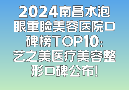 2024南昌水泡眼重睑美容医院口碑榜TOP10：艺之美医疗美容整形口碑公布！