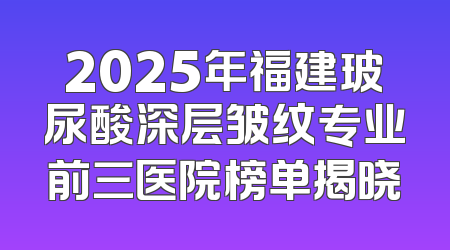 2025年福建玻尿酸深层皱纹专业前三医院榜单揭晓