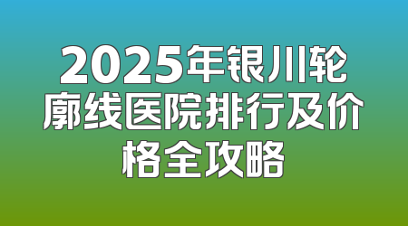 2025年银川轮廓线医院排行及价格全攻略