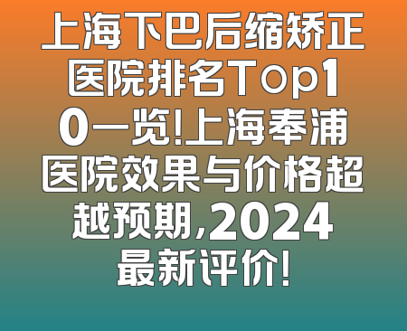 上海下巴后缩矫正医院排名Top10一览！上海奉浦医院效果与价格超越预期，2024最新评价！